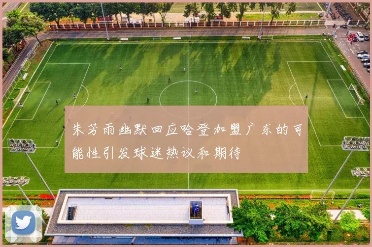 朱芳雨幽默回应哈登加盟广东的可能性引发球迷热议和期待