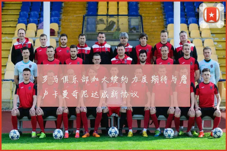 罗马俱乐部加大续约力度期待与詹卢卡曼奇尼达成新协议