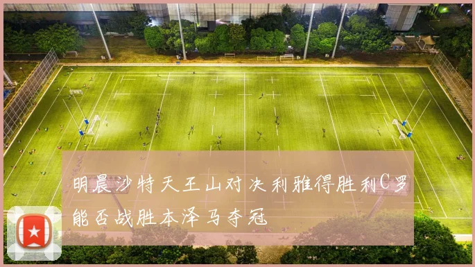 明晨沙特天王山对决利雅得胜利C罗能否战胜本泽马夺冠