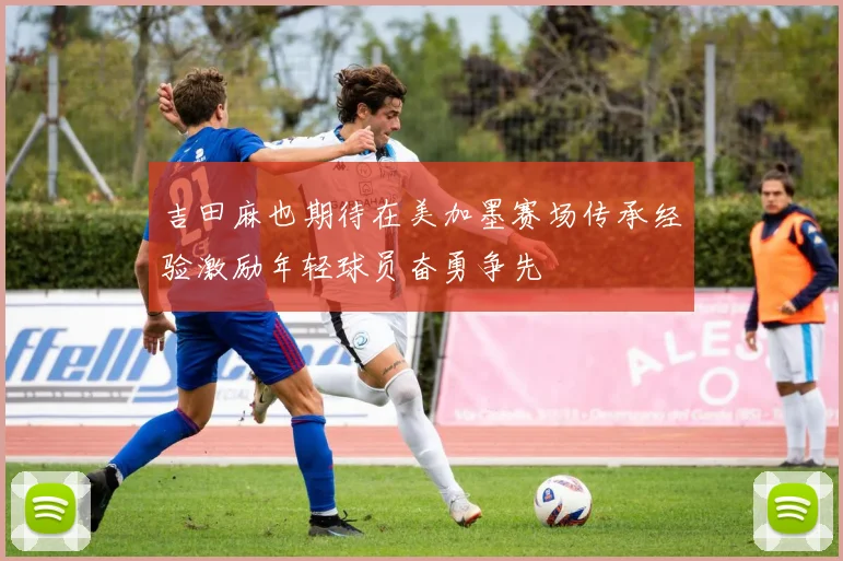 吉田麻也期待在美加墨赛场传承经验激励年轻球员奋勇争先