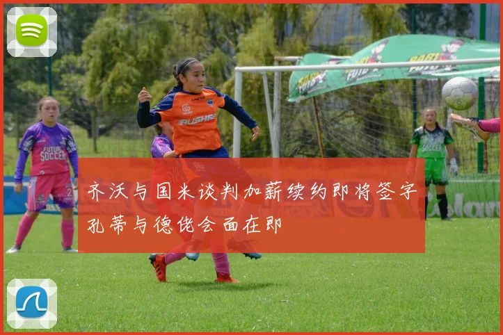 齐沃与国米谈判加薪续约即将签字孔蒂与德佬会面在即