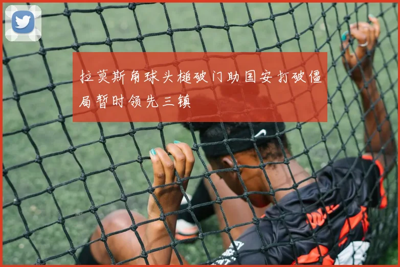 拉莫斯角球头槌破门助国安打破僵局暂时领先三镇