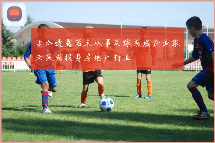 古加透露若未从事足球或成企业家未来或投身房地产行业
