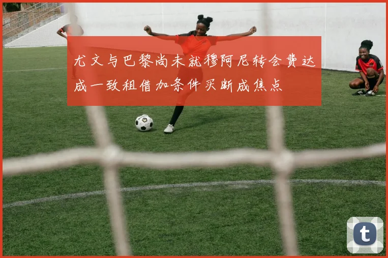 尤文与巴黎尚未就穆阿尼转会费达成一致租借加条件买断成焦点