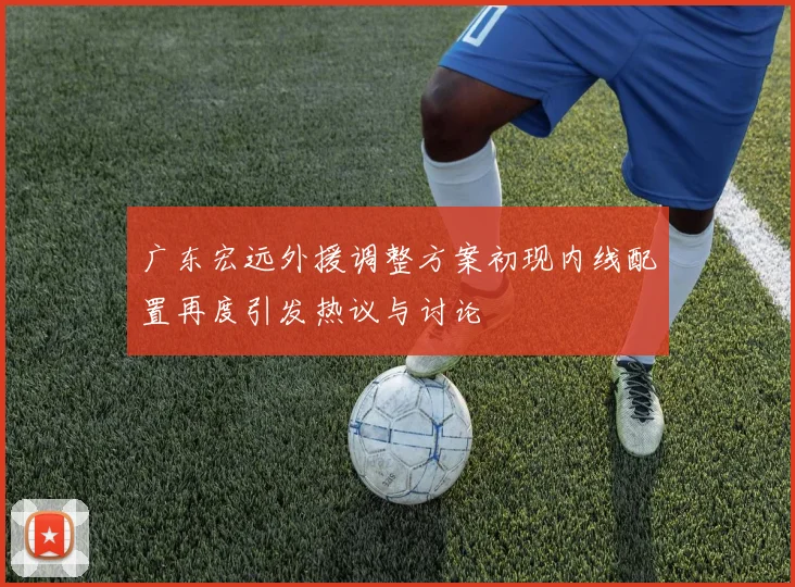 广东宏远外援调整方案初现内线配置再度引发热议与讨论