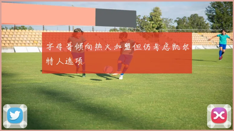 字母哥倾向热火加盟但仍考虑凯尔特人选项