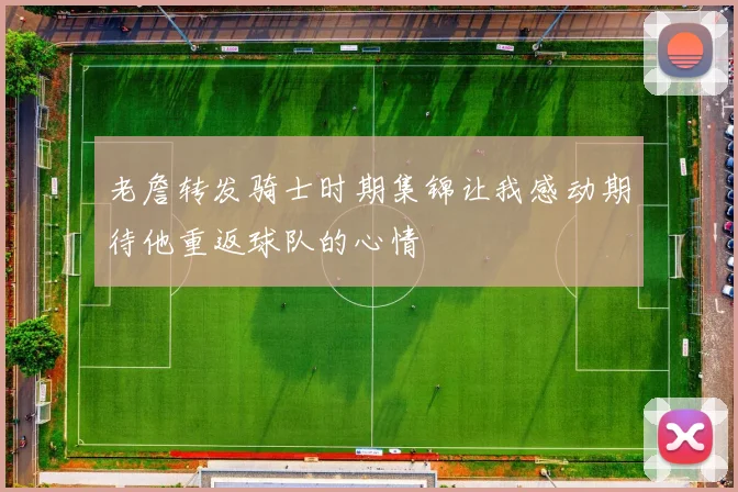 老詹转发骑士时期集锦让我感动期待他重返球队的心情