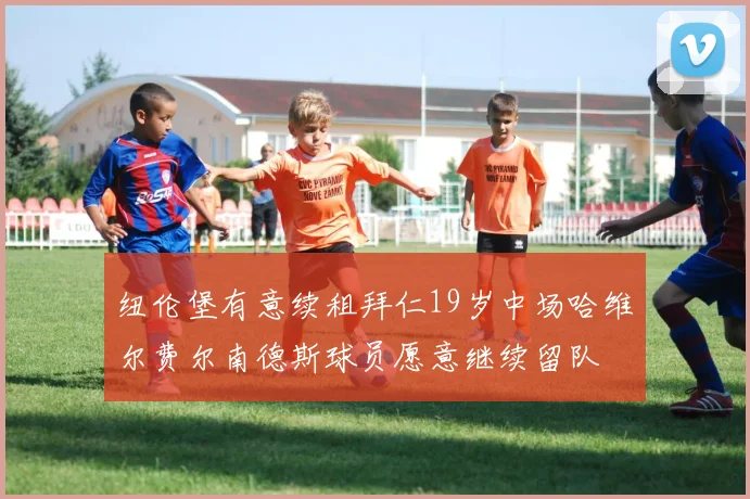 纽伦堡有意续租拜仁19岁中场哈维尔费尔南德斯球员愿意继续留队