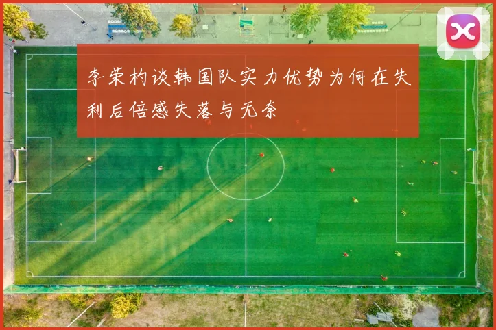 李荣杓谈韩国队实力优势为何在失利后倍感失落与无奈