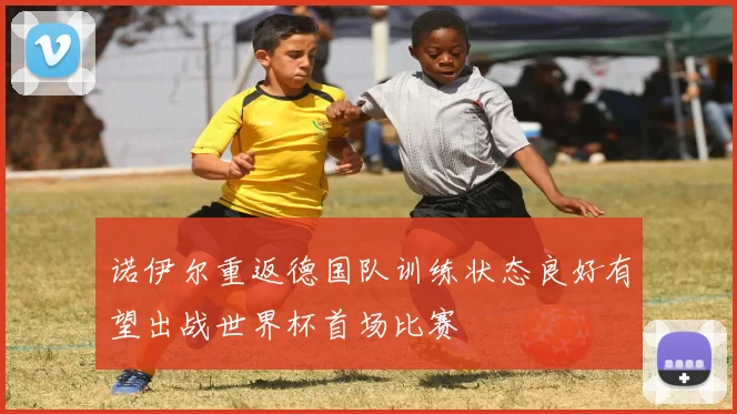 诺伊尔重返德国队训练状态良好有望出战世界杯首场比赛