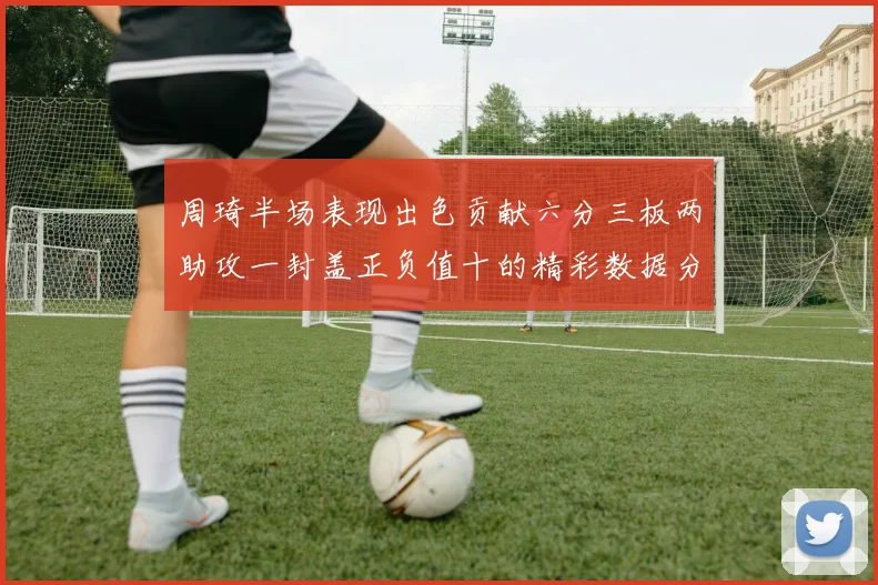 周琦半场表现出色贡献六分三板两助攻一封盖正负值十的精彩数据分析