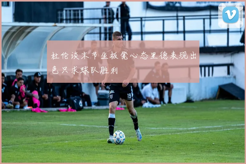 杜伦谈末节坐板凳心态里德表现出色只求球队胜利