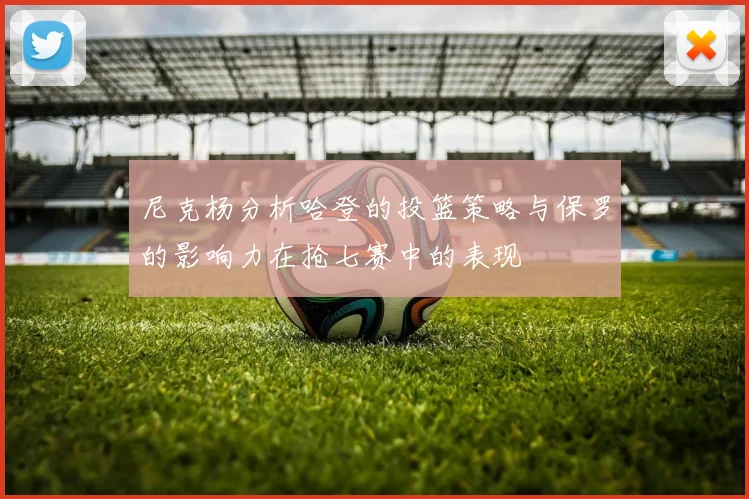 尼克杨分析哈登的投篮策略与保罗的影响力在抢七赛中的表现