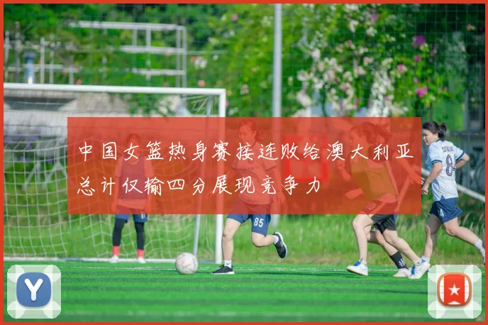 中国女篮热身赛接连败给澳大利亚总计仅输四分展现竞争力