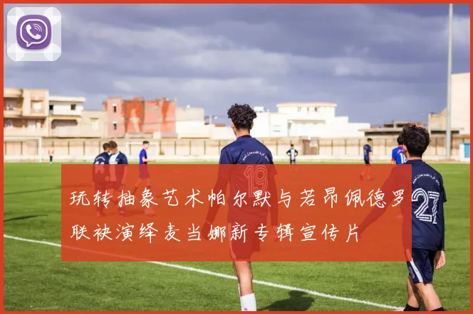 玩转抽象艺术帕尔默与若昂佩德罗联袂演绎麦当娜新专辑宣传片
