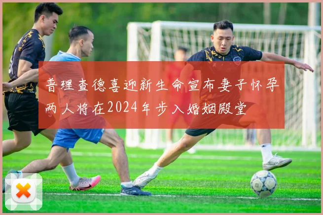 普理查德喜迎新生命宣布妻子怀孕两人将在2024年步入婚姻殿堂