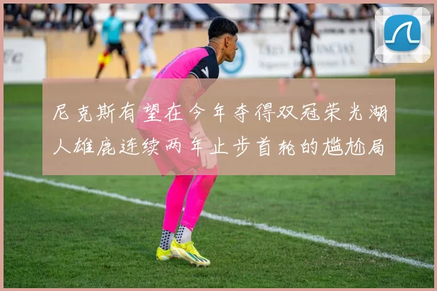尼克斯有望在今年夺得双冠荣光湖人雄鹿连续两年止步首轮的尴尬局面