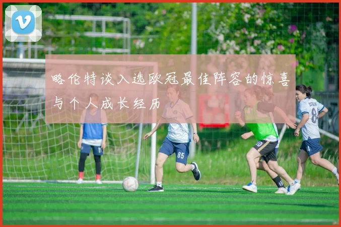 略伦特谈入选欧冠最佳阵容的惊喜与个人成长经历