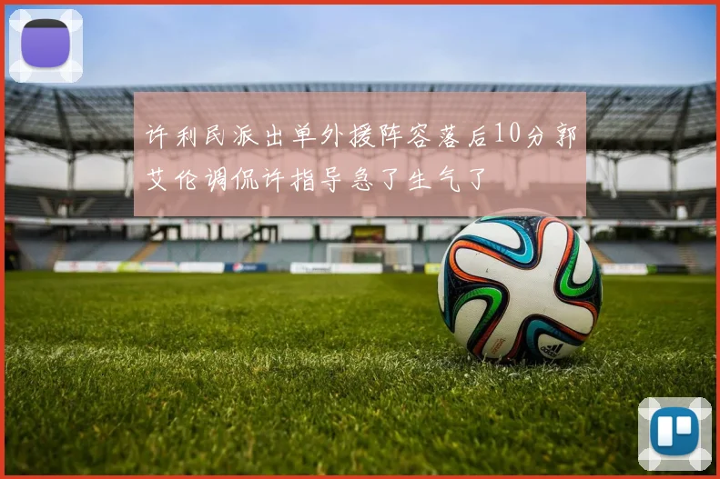 许利民派出单外援阵容落后10分郭艾伦调侃许指导急了生气了