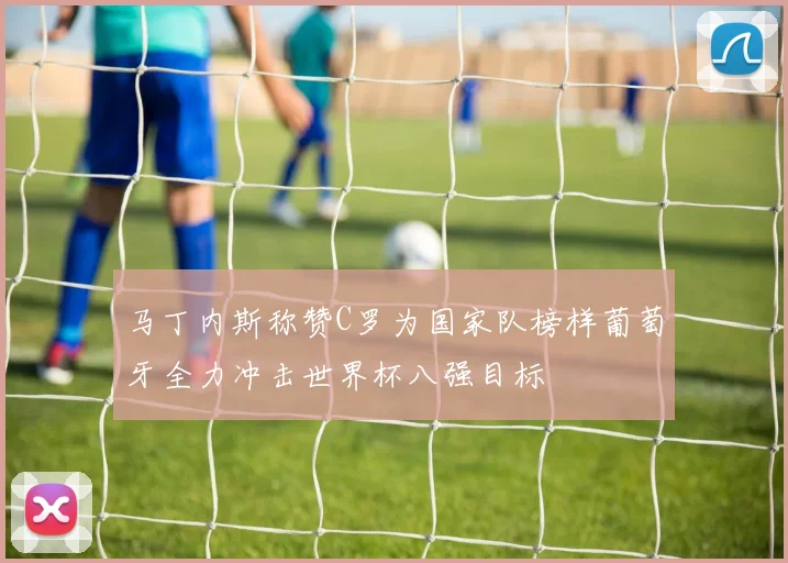 马丁内斯称赞C罗为国家队榜样葡萄牙全力冲击世界杯八强目标