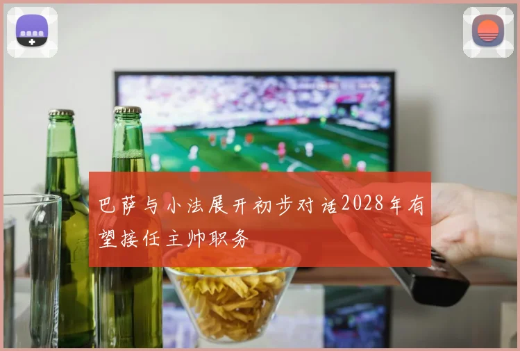 巴萨与小法展开初步对话2028年有望接任主帅职务