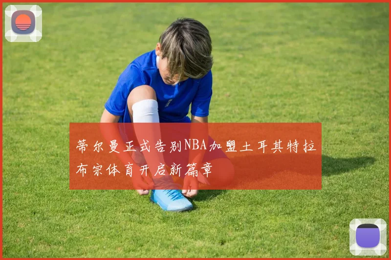 蒂尔曼正式告别NBA加盟土耳其特拉布宗体育开启新篇章