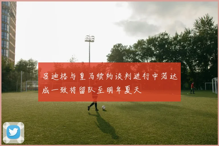 吕迪格与皇马续约谈判进行中若达成一致将留队至明年夏天