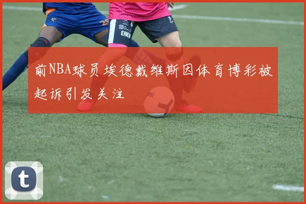 前NBA球员埃德戴维斯因体育博彩被起诉引发关注