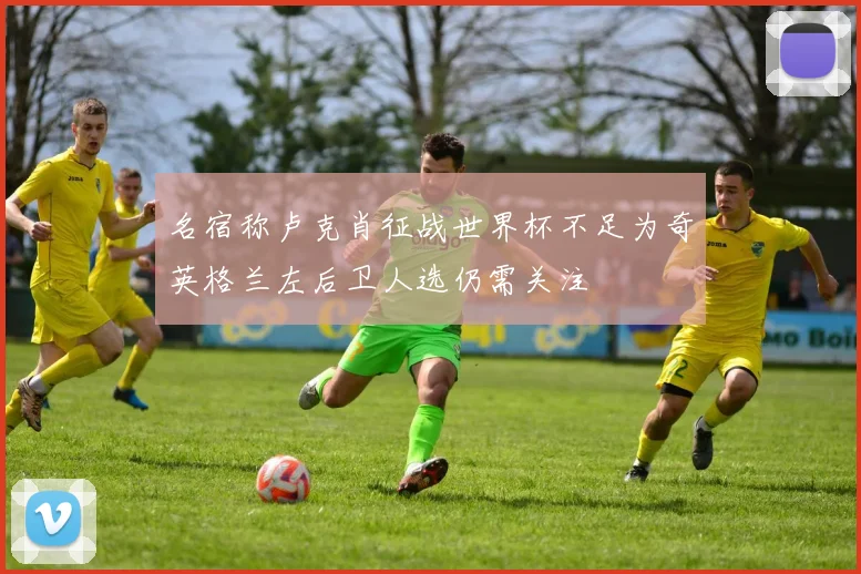 名宿称卢克肖征战世界杯不足为奇英格兰左后卫人选仍需关注