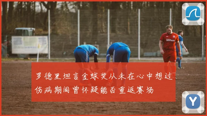罗德里坦言金球奖从未在心中想过伤病期间曾怀疑能否重返赛场