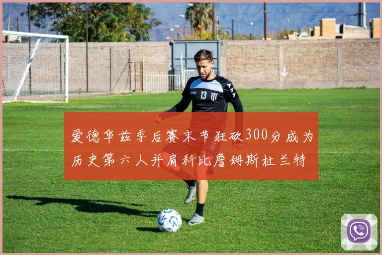 爱德华兹季后赛末节狂砍300分成为历史第六人并肩科比詹姆斯杜兰特韦德