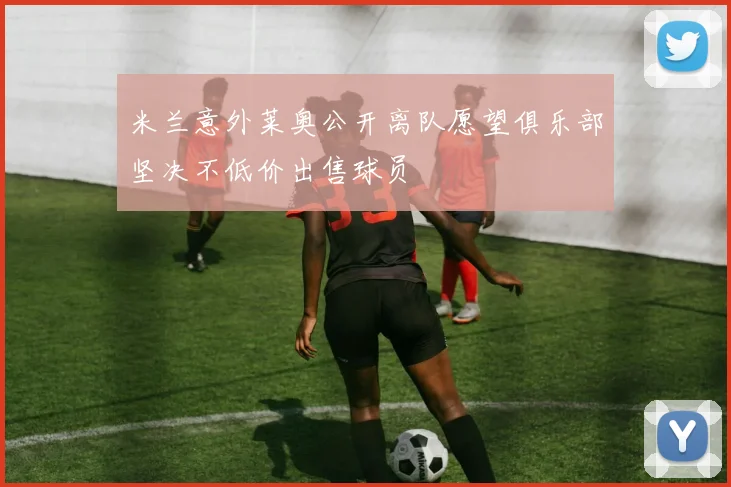 米兰意外莱奥公开离队愿望俱乐部坚决不低价出售球员
